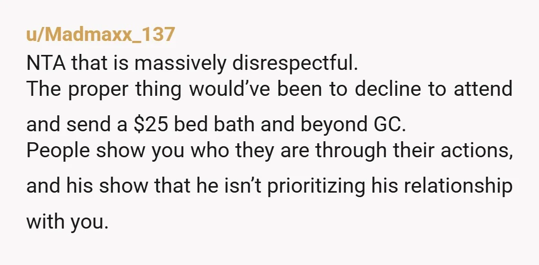 u/Madmaxx_137 NTA that is massively disrespectful. The proper thing would’ve been to decline to attend and send a $25 bed bath and beyond GC. People show you who they are...