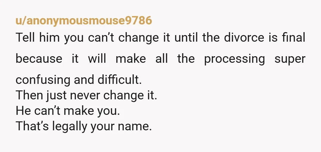 u/anonymousmouse9786 Tell him you can’t change it until the divorce is final because it will make all the processing super confusing and difficult. Then just never change it. He can’t...