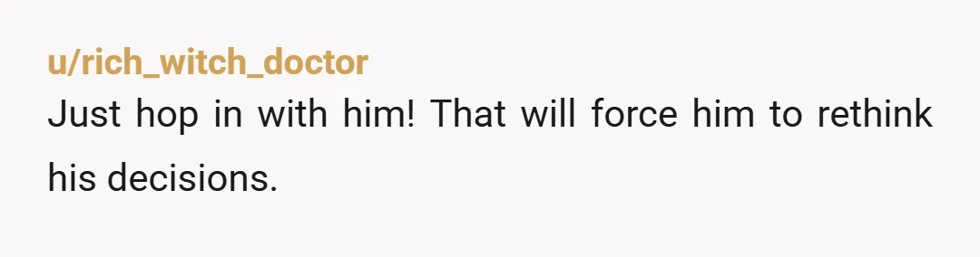 u/rich_witch_doctor
Just hop in with him! That will force him to rethink his decisions.