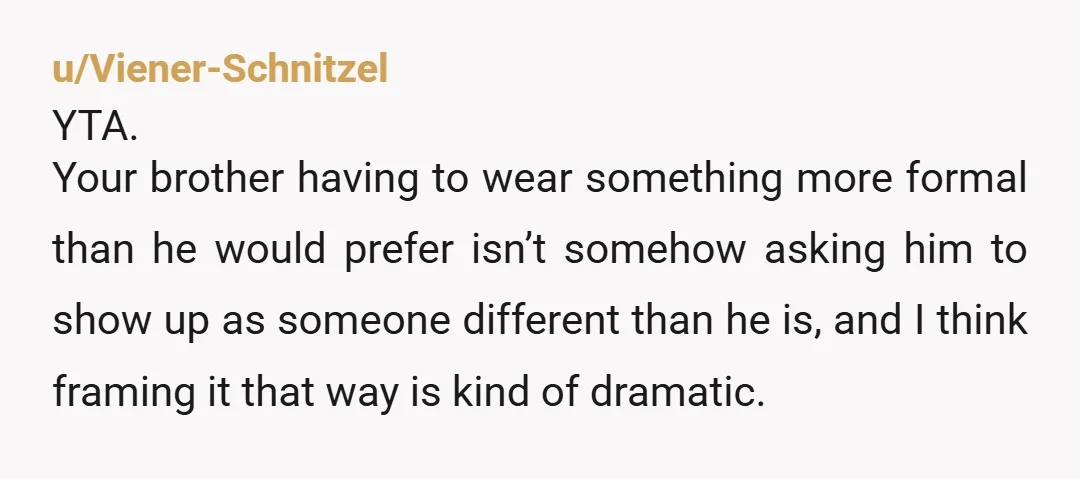 u/ItIsNotAManual1984
Wouldn’t asking your brother to be in formal attire for the ceremony and agreeing that he can change for the rest of the wedding be a reasonable compromise? NAH