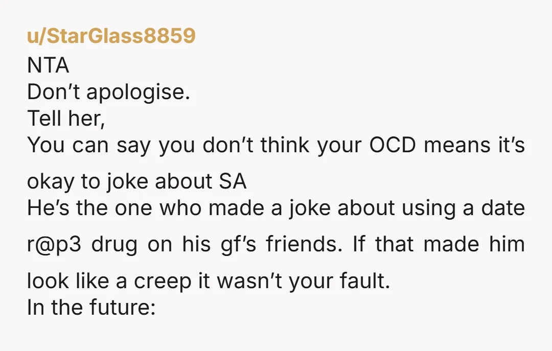 u/StarGlass8859 NTA Don’t apologise. Tell her, You can say you don’t think your OCD means it’s okay to joke about SA He’s the one who made a joke about using...