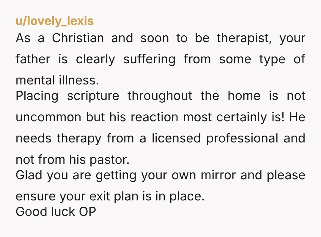 u/Gidget_87 It is his house. Make your room your sanctuary (maybe ask him not to leave notes there anymore) and put a mirror in there to use. 