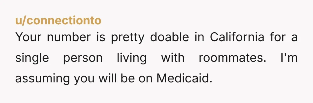 u/connectionto
Your number is pretty doable in California for a single person living with roommates. I'm assuming you will be on Medicaid.