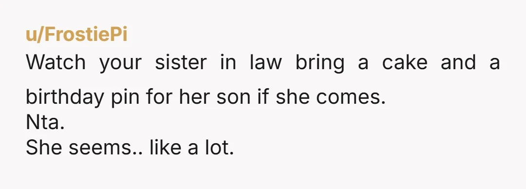 u/QuickRecording115 Your first mistake was having you son’s first birthday party with a cousin. That just made your SIL assume that it was going to be that way again and...