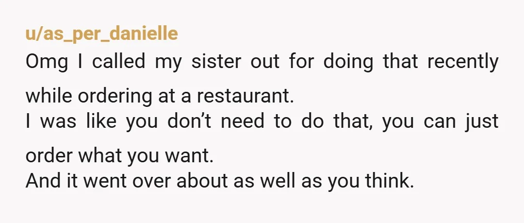 u/as_per_danielle Omg I called my sister out for doing that recently while ordering at a restaurant. I was like you don’t need to do that, you can just order what...