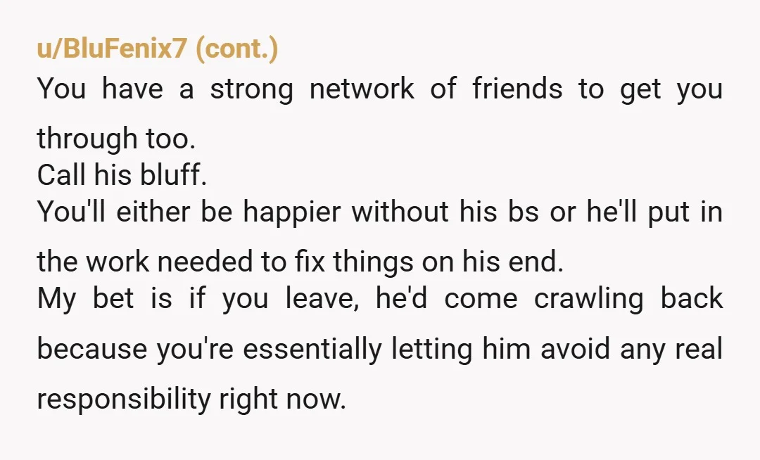 u/VivianDiane
You fixed your mental health.
He's still holding your past debt (literal and emotional) over your head.
And won't do couples therapy? That's your answer.