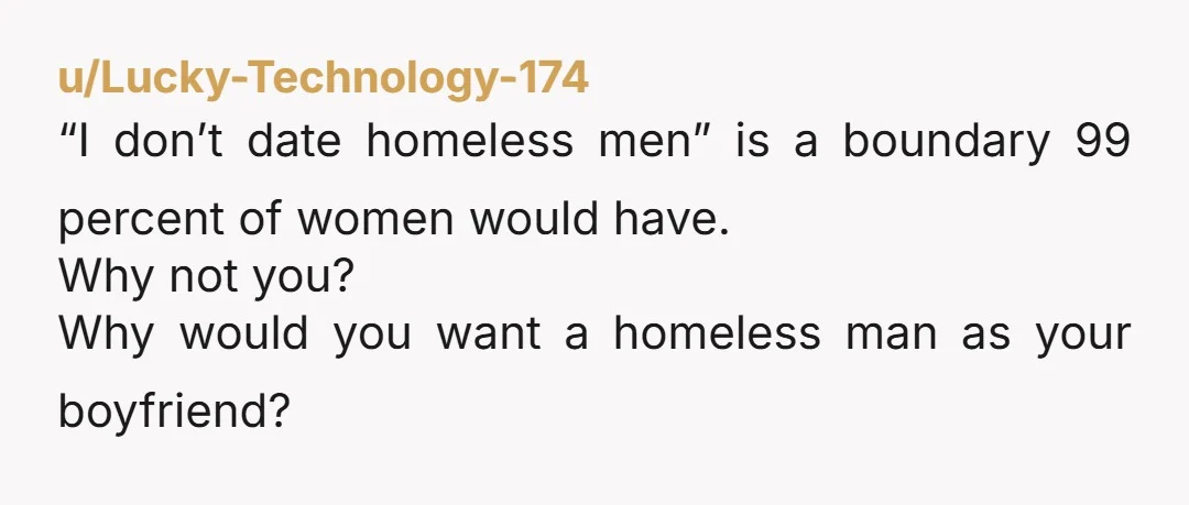 u/Lucky-Technology-174
“I don’t date homeless men” is a boundary 99 percent of women would have.
Why not you?
Why would you want a homeless man as your boyfriend?
