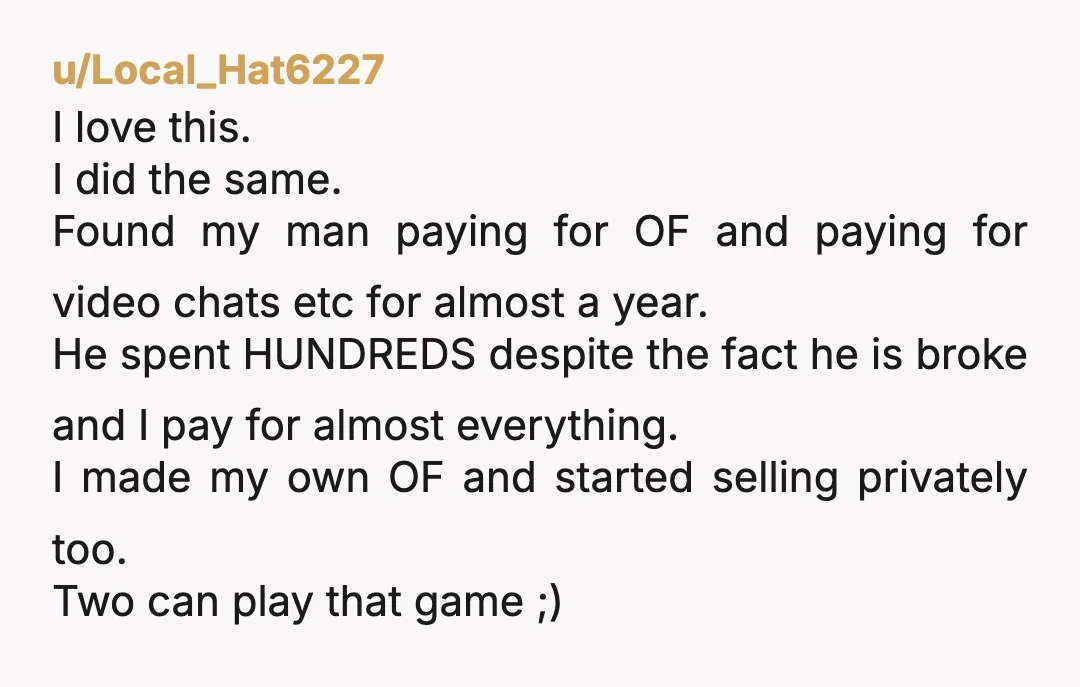 u/Local_Hat6227 I love this. I did the same. Found my man paying for OF and paying for video chats etc for almost a year. He spent HUNDREDS despite the fact...