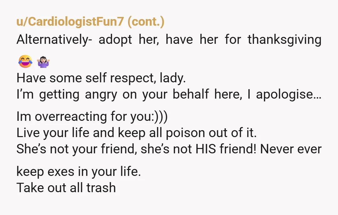 u/BabalonBimbo WTF do you care about someone trying to steal your husband? Even if he won’t entertain it, that’s not appropriate and she’s not your friend. Stop caring if she...