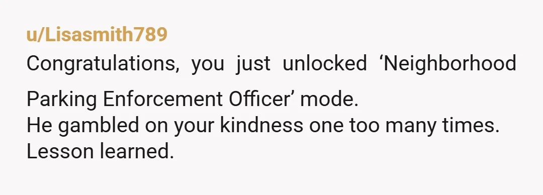 u/Lisasmith789 Congratulations, you just unlocked ‘Neighborhood Parking Enforcement Officer’ mode. He gambled on your kindness one too many times. Lesson learned.