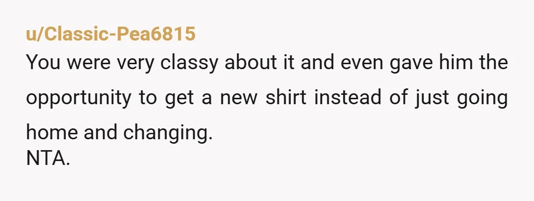 u/Classic-Pea6815 You were very classy about it and even gave him the opportunity to get a new shirt instead of just going home and changing. NTA. 