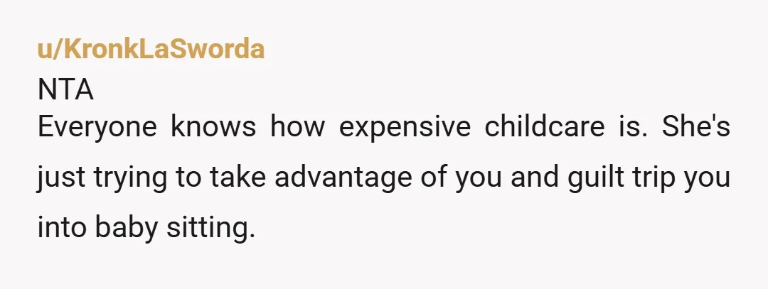 u/KronkLaSworda NTA Everyone knows how expensive childcare is. She's just trying to take advantage of you and guilt trip you into baby sitting.