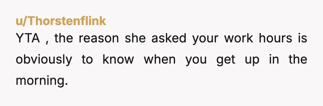 u/woahwombats Whether or not you "lied" to her is honestly immaterial. Making noise at 4:15am in a shared house is not reasonable. If you want to get up at that...