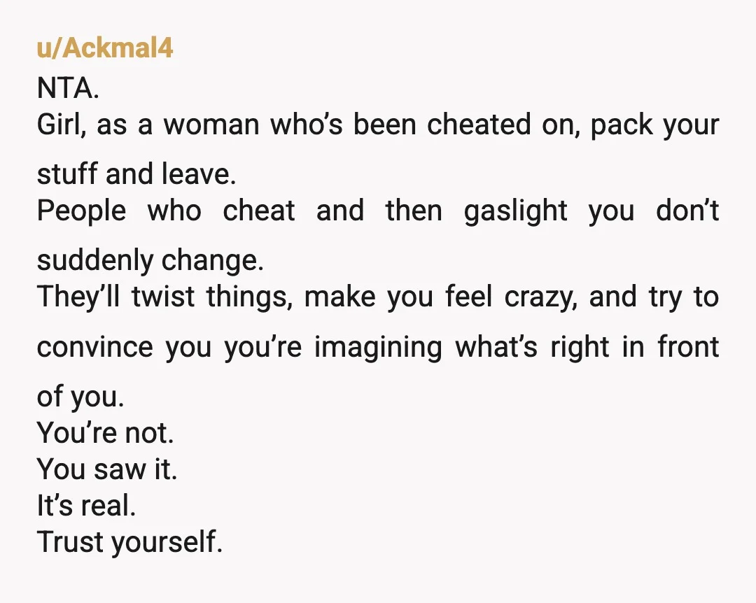 u/Ordinary-Audience363 NTA. Your husband is GASLIGHTING you. You see the obvious and he's telling you are imagining it or crazy or you are always like this. 100% he is cheating...