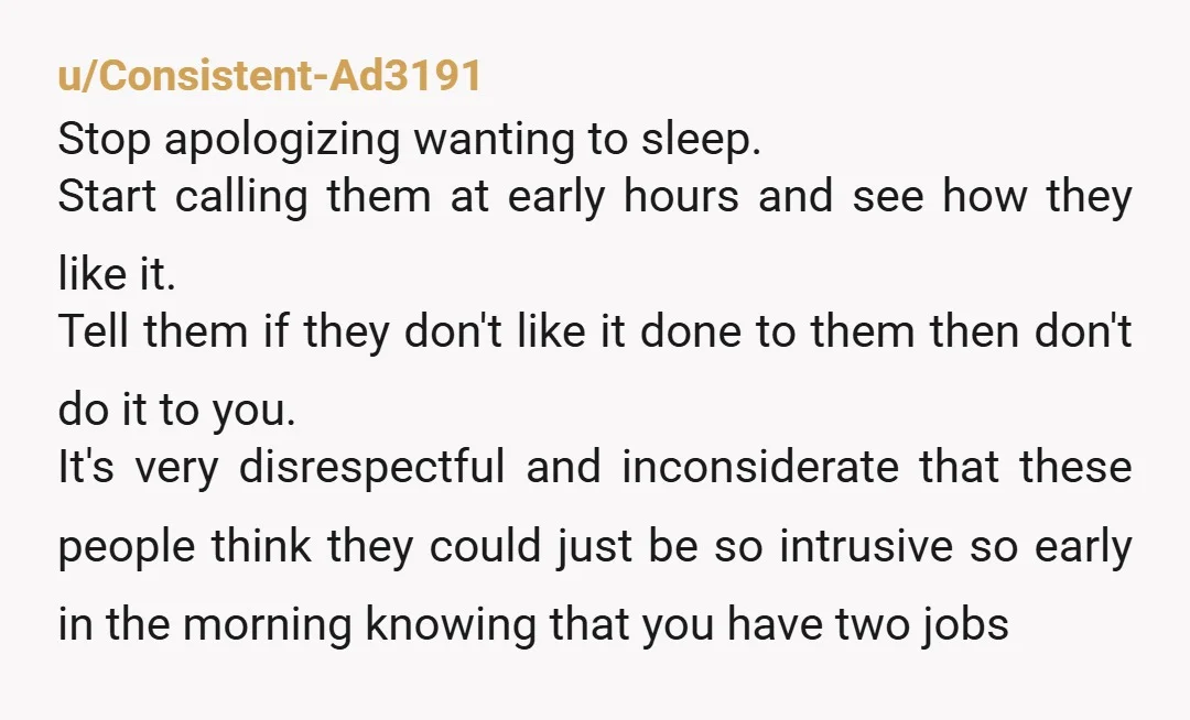 u/Consistent-Ad3191 Stop apologizing wanting to sleep. Start calling them at early hours and see how they like it. Tell them if they don't like it done to them then don't...