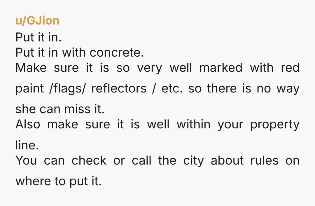 u/Garden_gnome1609 Your husband is a moron. Put up a large post. Cement it in. Have a survey and have the property line marked. If you talk to her again tell...