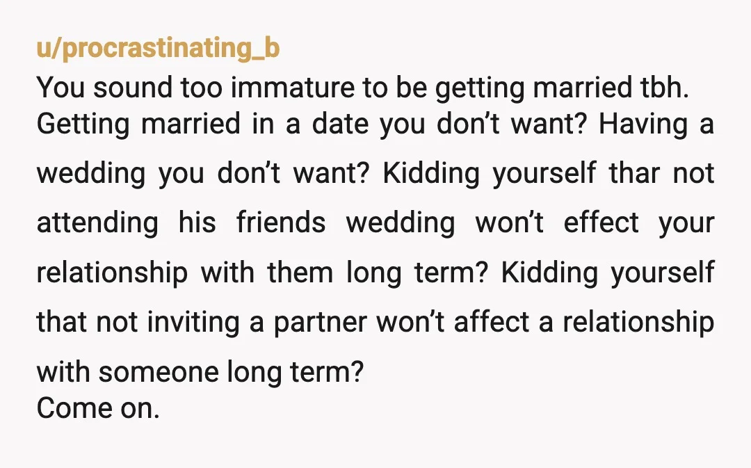 u/procrastinating_b You sound too immature to be getting married tbh. Getting married in a date you don’t want? Having a wedding you don’t want? Kidding yourself thar not attending his...
