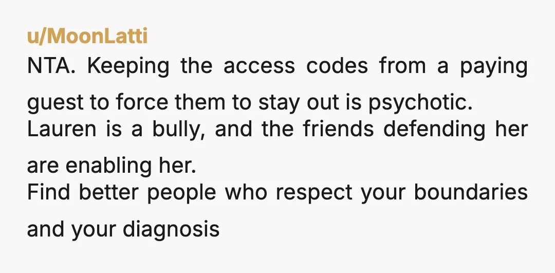 u/MoonLatti NTA. Keeping the access codes from a paying guest to force them to stay out is psychotic. Lauren is a bully, and the friends defending her are enabling her. Find...