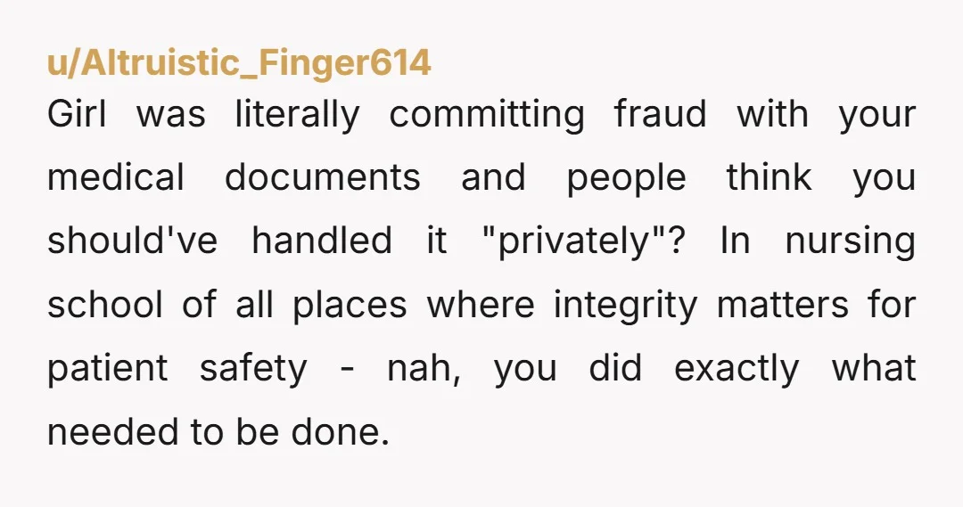 u/Altruistic_Finger614 Girl was literally committing fraud with your medical documents and people think you should've handled it "privately"? In nursing school of all places where integrity matters for patient safety...