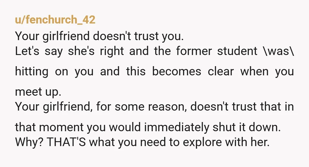 u/fenchurch_42 Your girlfriend doesn't trust you. Let's say she's right and the former student \was\ hitting on you and this becomes clear when you meet up. Your girlfriend, for some...