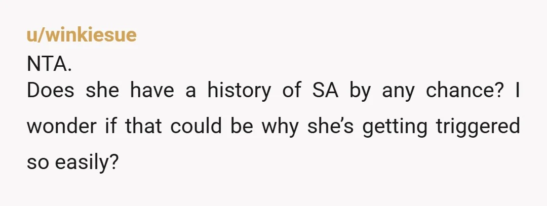 u/winkiesue NTA. Does she have a history of SA by any chance? I wonder if that could be why she’s getting triggered so easily?