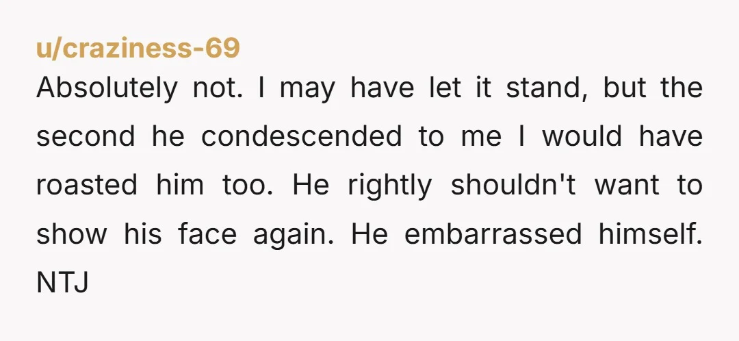 u/craziness-69 Absolutely not. I may have let it stand, but the second he condescended to me I would have roasted him too. He rightly shouldn't want to show his face...