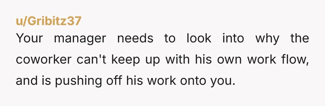 u/Gribitz37 Your manager needs to look into why the coworker can't keep up with his own work flow, and is pushing off his work onto you.