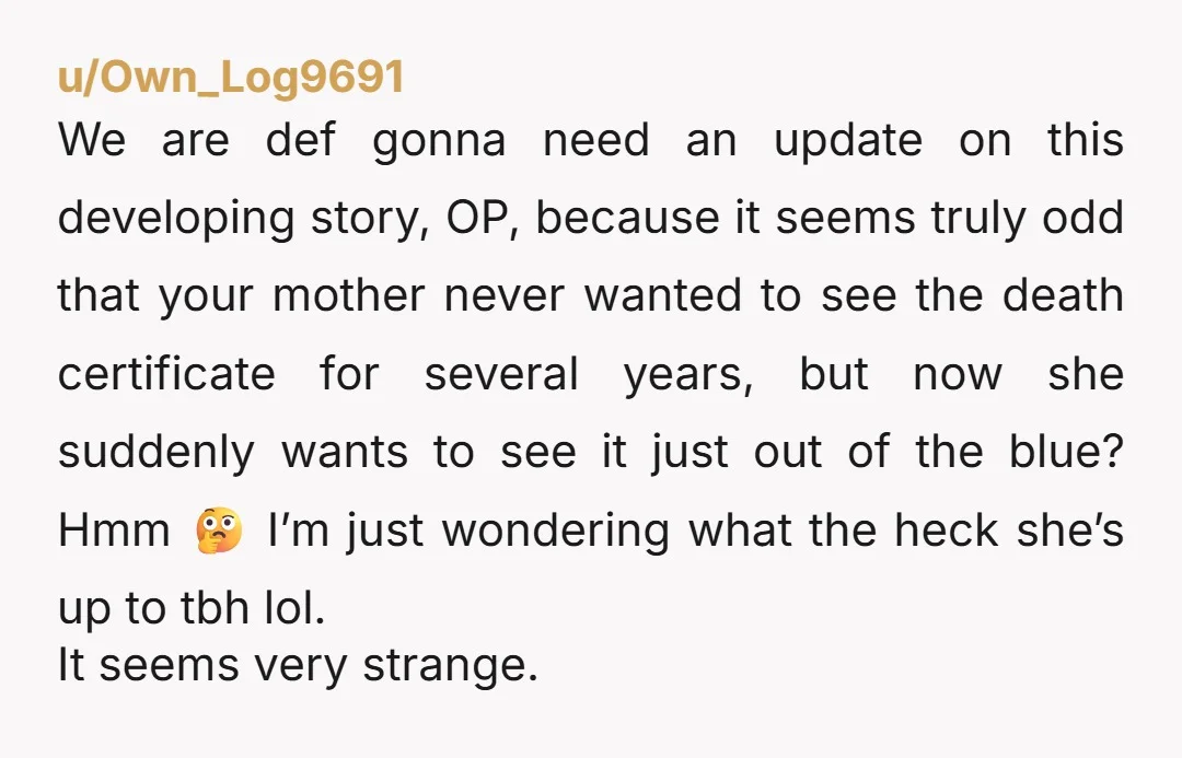 u/Own_Log9691 We are def gonna need an update on this developing story, OP, because it seems truly odd that your mother never wanted to see the death certificate for several...
