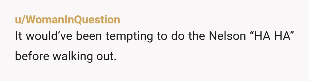 u/WomanInQuestion It would’ve been tempting to do the Nelson “HA HA” before walking out.