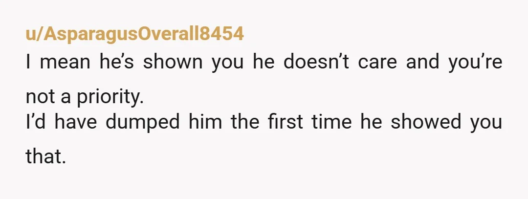 u/AsparagusOverall8454 I mean he’s shown you he doesn’t care and you’re not a priority. I’d have dumped him the first time he showed you that.