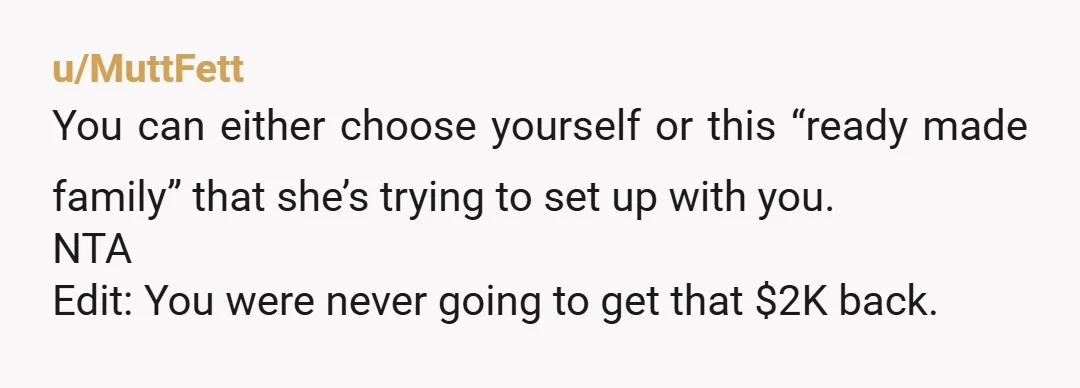 u/MuttFett
You can either choose yourself or this “ready made family” that she’s trying to set up with you.
NTA
Edit: You were never going to get that $2K back.