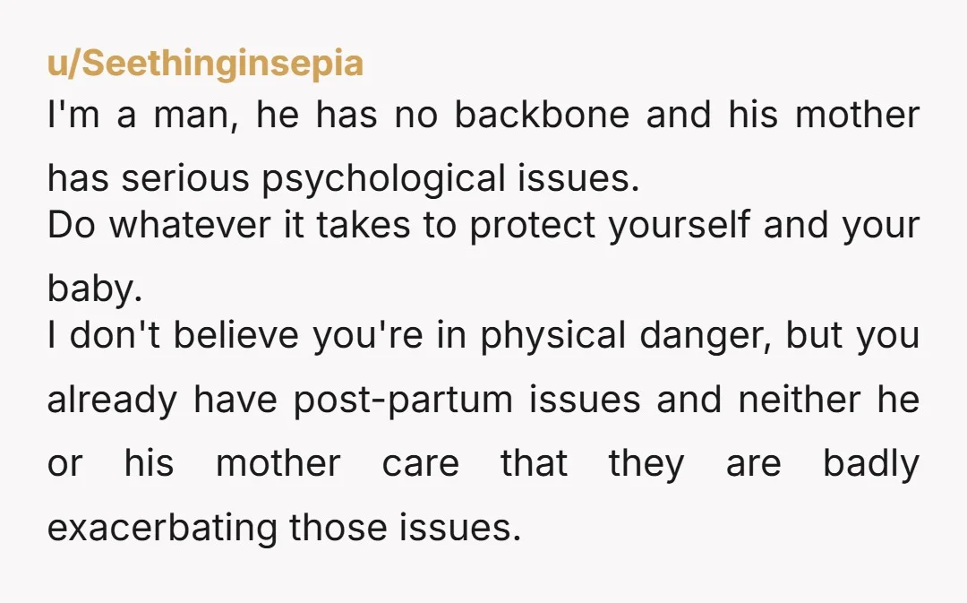 u/Seethinginsepia I'm a man, he has no backbone and his mother has serious psychological issues. Do whatever it takes to protect yourself and your baby. I don't believe you're in...