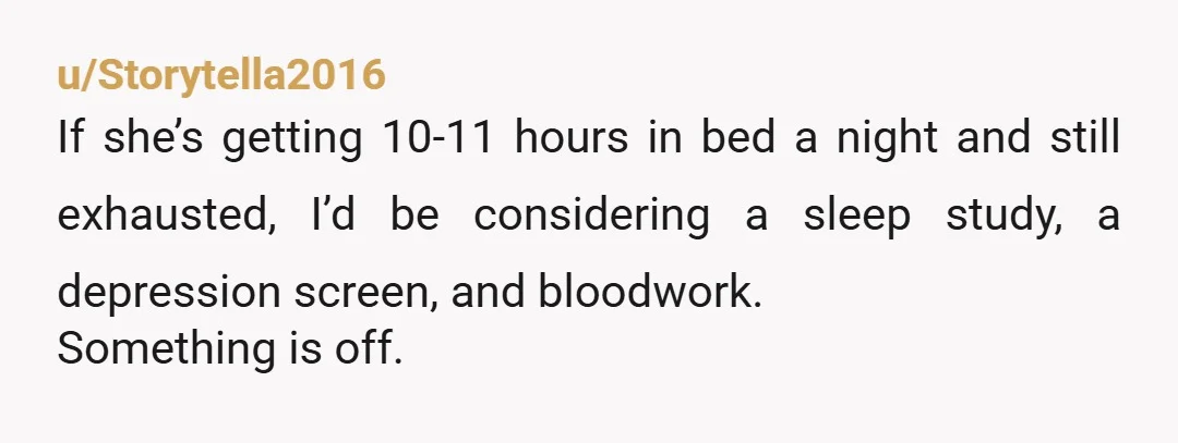 u/Storytella2016
If she’s getting 10-11 hours in bed a night and still exhausted, I’d be considering a sleep study, a depression screen, and bloodwork.
Something is off.