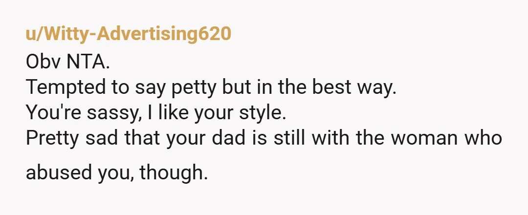 u/Witty-Advertising620 Obv NTA. Tempted to say petty but in the best way. You're sassy, I like your style. Pretty sad that your dad is still with the woman who abused...