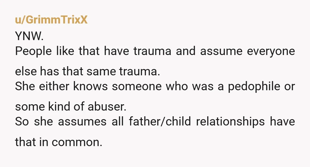 u/GrimmTrixX YNW. People like that have trauma and assume everyone else has that same trauma. She either knows someone who was a pedophile or some kind of abuser. So she...