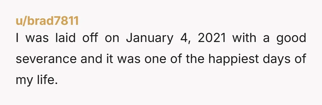 u/brad7811
I was laid off on January 4, 2021 with a good severance and it was one of the happiest days of my life.