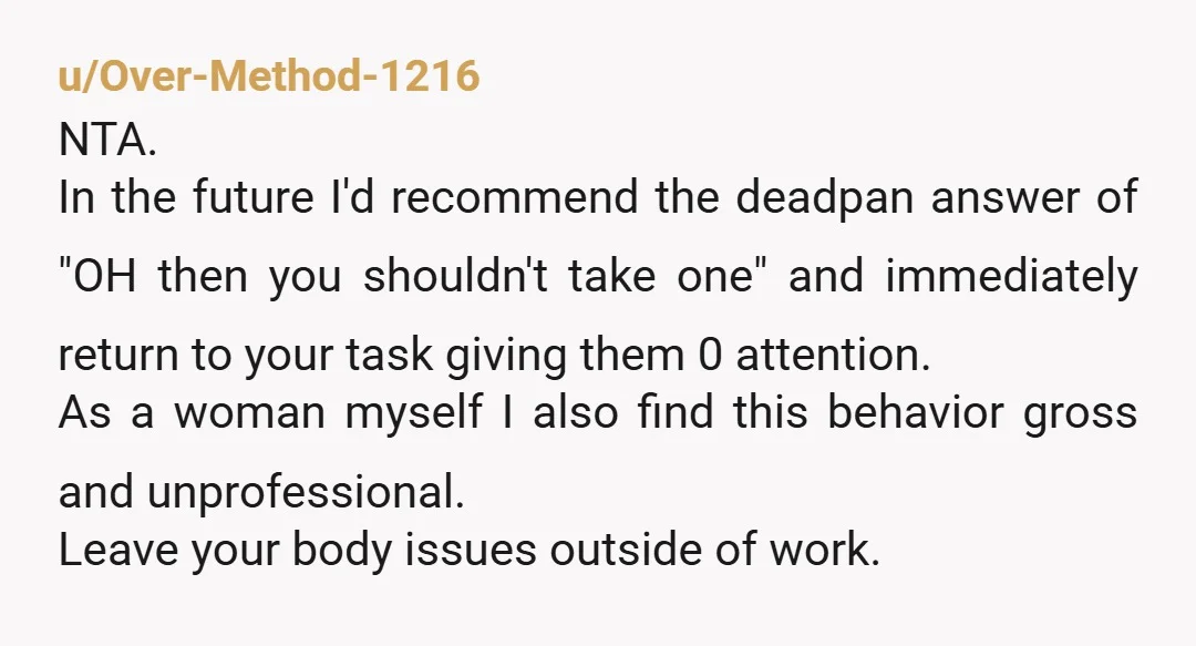 u/Over-Method-1216 NTA. In the future I'd recommend the deadpan answer of "OH then you shouldn't take one" and immediately return to your task giving them 0 attention. As a woman...