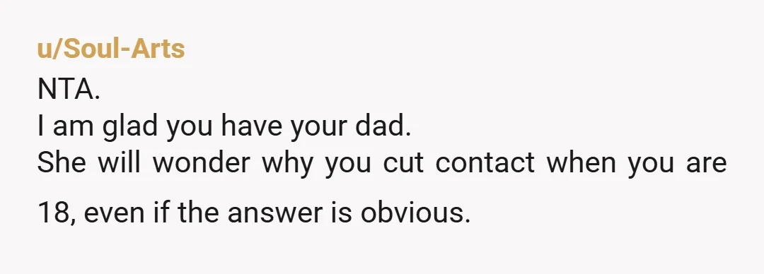 u/Soul-Arts NTA. I am glad you have your dad. She will wonder why you cut contact when you are 18, even if the answer is obvious.