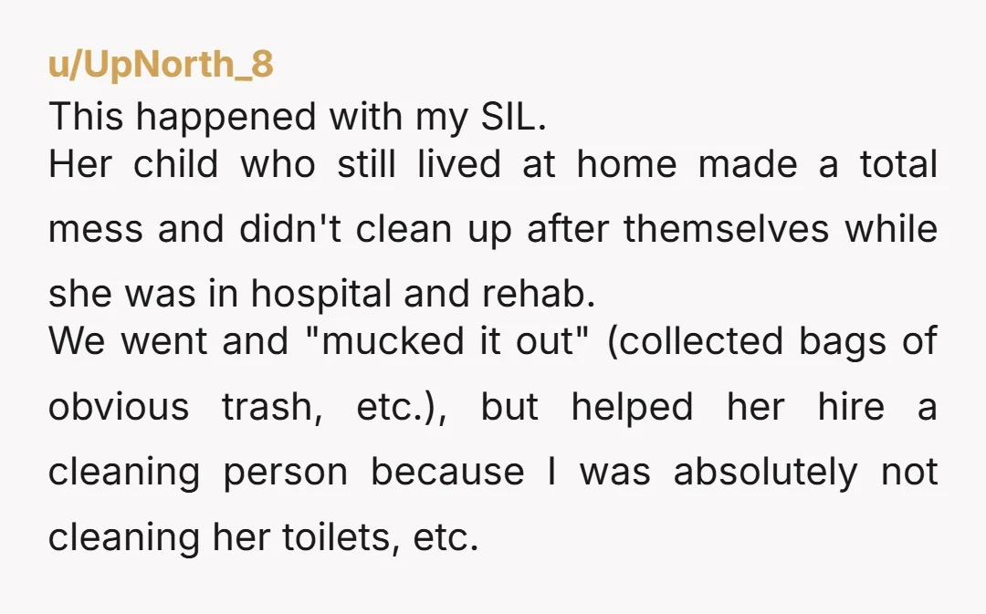 u/UpNorth_8 This happened with my SIL. Her child who still lived at home made a total mess and didn't clean up after themselves while she was in hospital and rehab....