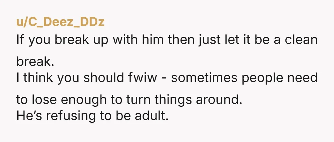 u/C_Deez_DDz If you break up with him then just let it be a clean break. I think you should fwiw - sometimes people need to lose enough to turn things...