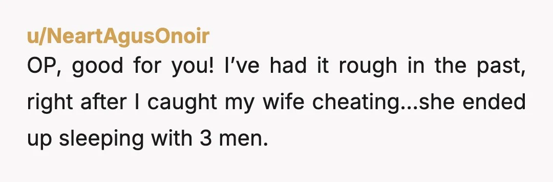 u/NeartAgusOnoir OP, good for you! I’ve had it rough in the past, right after I caught my wife cheating…she ended up sleeping with 3 men. It sucked. I’m a guy...