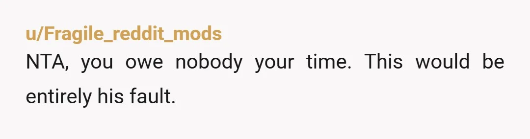 u/Fragile_reddit_mods
NTA, you owe nobody your time. This would be entirely his fault.