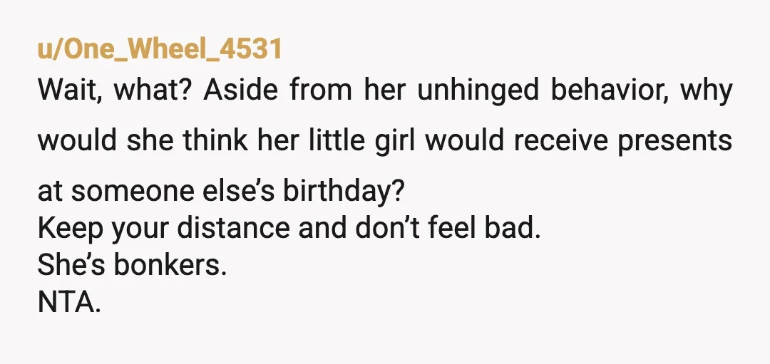 u/One_Wheel_4531 Wait, what? Aside from her unhinged behavior, why would she think her little girl would receive presents at someone else’s birthday? Keep your distance and don’t feel bad. She’s...