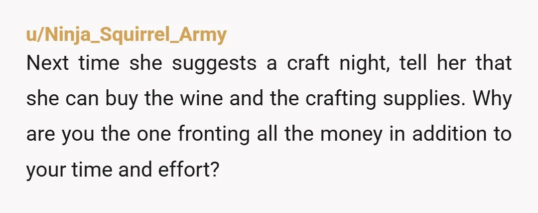 u/Ninja_Squirrel_Army Next time she suggests a craft night, tell her that she can buy the wine and the crafting supplies. Why are you the one fronting all the money in...