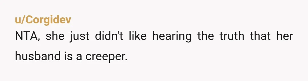 u/Danni_Les They are both dangerous people. Even if you were naked INSIDE YOUR OWN HOME, the guy is a perv, and the wife is unhinged for suggesting that you're the...