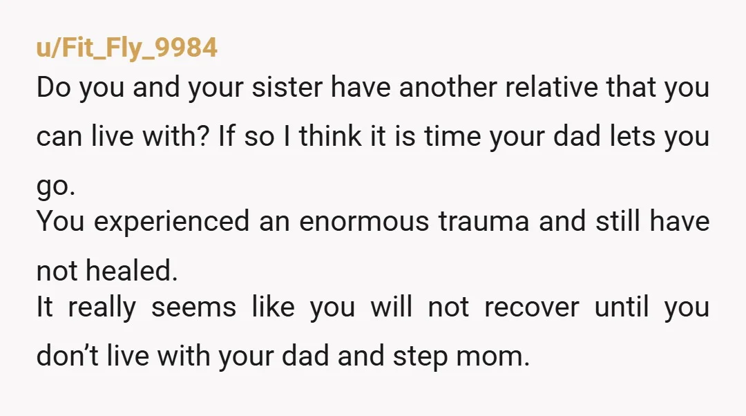u/Fit_Fly_9984 Do you and your sister have another relative that you can live with? If so I think it is time your dad lets you go. You experienced an enormous...