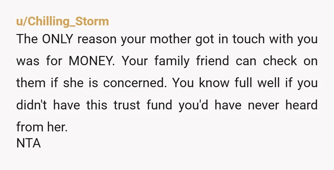 u/Chilling_Storm The ONLY reason your mother got in touch with you was for MONEY. Your family friend can check on them if she is concerned. You know full well if...