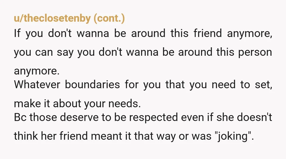 u/CnithTheOnliestOne You can say she said blah and it made me uncomfortable. I know she's your friend but I don't want to be around her anymore. Then you can say...