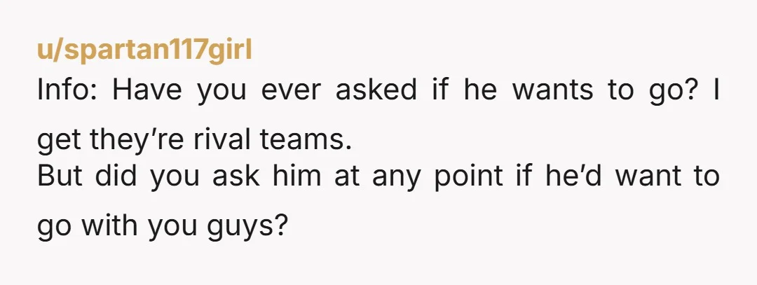u/spartan117girl Info: Have you ever asked if he wants to go? I get they’re rival teams. But did you ask him at any point if he’d want to go with...