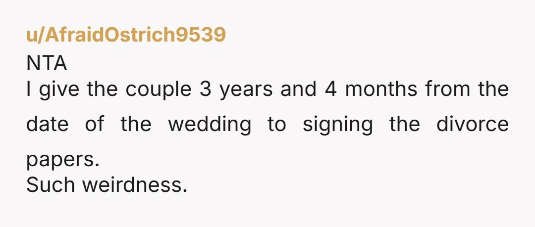 u/AfraidOstrich9539
NTA
I give the couple 3 years and 4 months from the date of the wedding to signing the divorce papers.
Such weirdness.